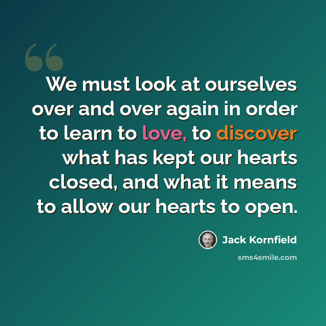 “We must look at ourselves over and over again in order to learn to love, to discover what has kept our hearts closed, and what it means to allow our hearts to open.” quote by Jack Kornfield