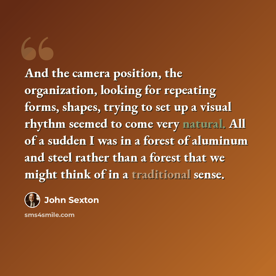 “And the camera position, the organization, looking for repeating forms, shapes, trying to set up a visual rhythm seemed to come very natural. All of a sudden I was in a forest of aluminum and steel rather than a forest that we might think of in a traditional sense.” quote by John Sexton