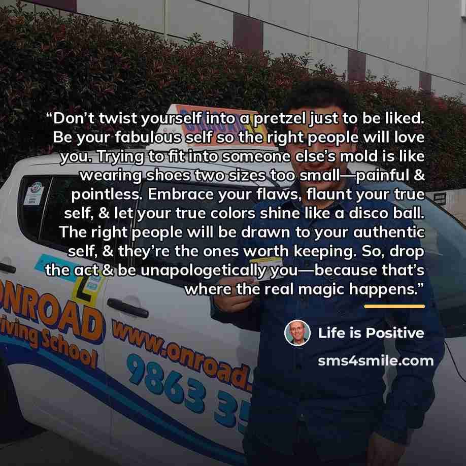 “Don’t twist yourself into a pretzel just to be liked. Be your fabulous self so the right people will love you. Trying to fit into someone else’s mold is like wearing shoes two sizes too small—painful & pointless. Embrace your flaws, flaunt your true self, & let your true colors shine like a disco…” quote by Life is Positive