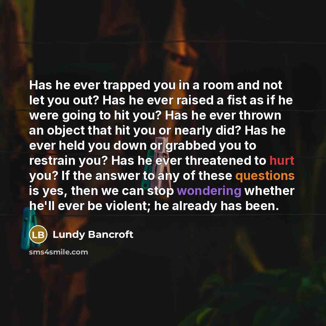 “Has he ever trapped you in a room and not let you out? Has he ever raised a fist as if he were going to hit you? Has he ever thrown an object that hit you or nearly did? Has he ever held you down or grabbed you to restrain you? Has he ever threatened to hurt you? If the answer to any of these…” quote by Lundy Bancroft