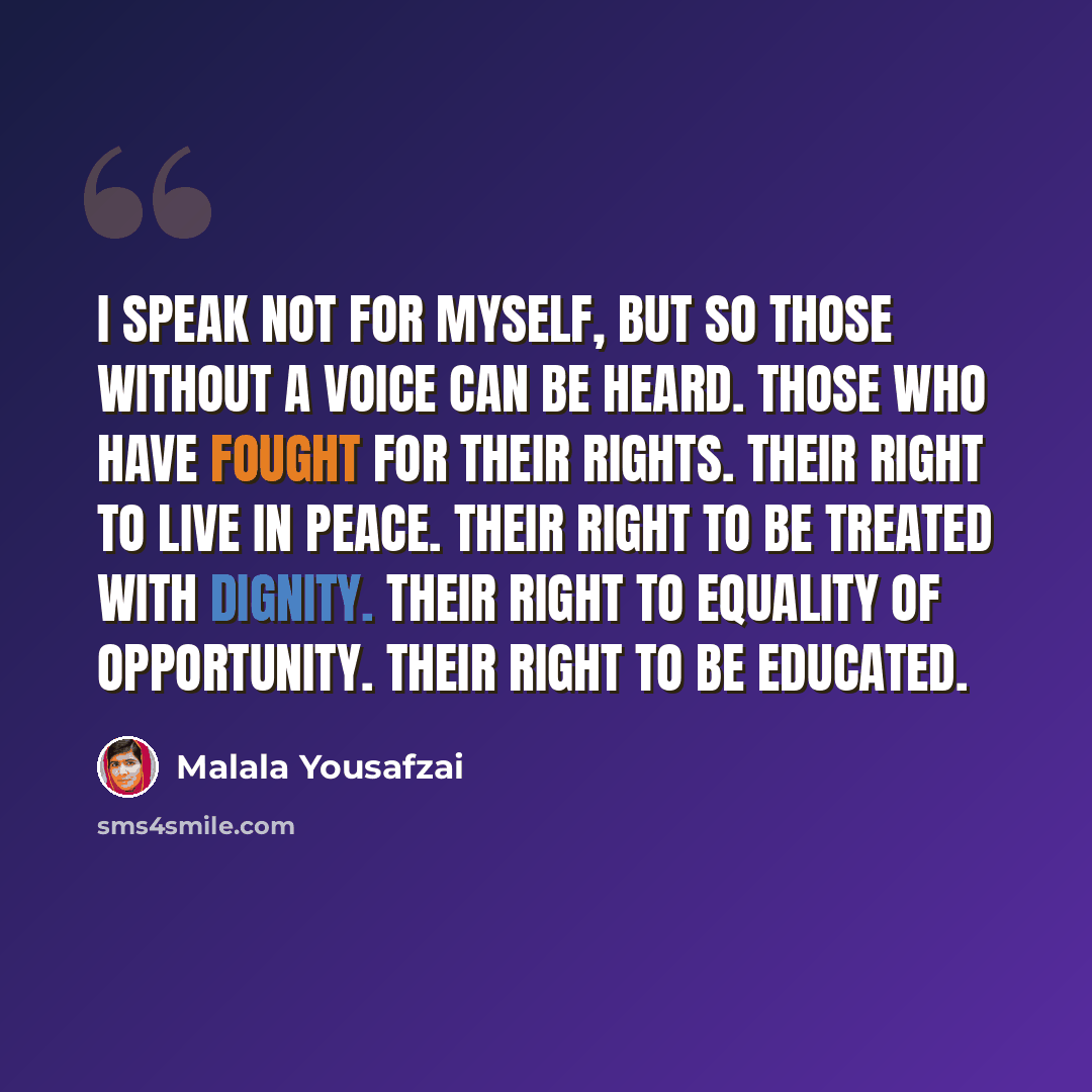 “I speak not for myself, but so those without a voice can be heard. Those who have fought for their rights. Their right to live in peace. Their right to be treated with dignity. Their right to equality of opportunity. Their right to be educated.” quote by Malala Yousafzai