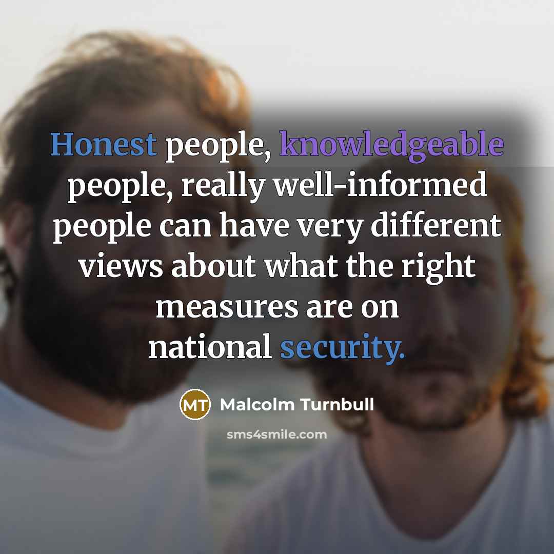 “Honest people, knowledgeable people, really well-informed people can have very different views about what the right measures are on national security.” quote by Malcolm Turnbull