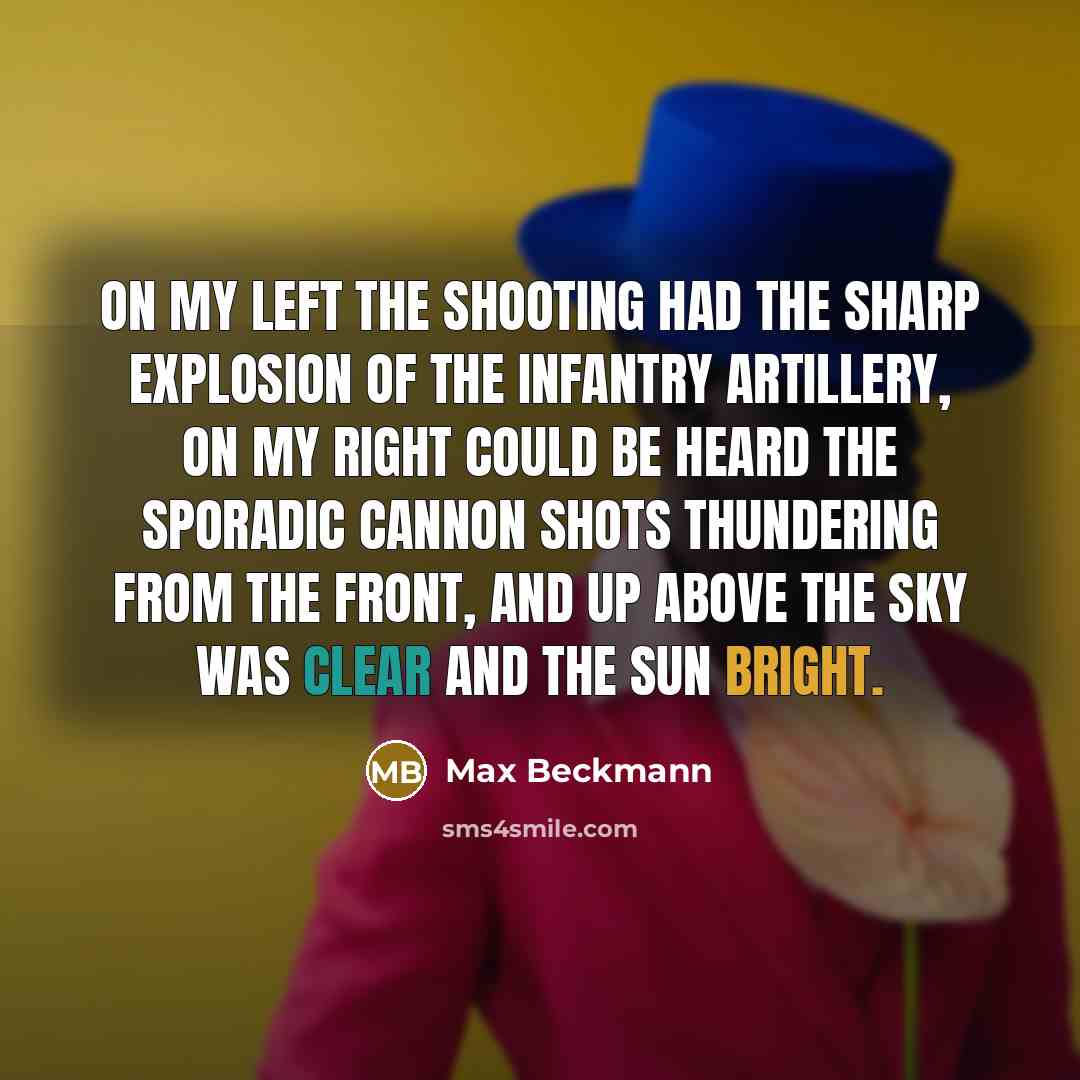 “On my left the shooting had the sharp explosion of the infantry artillery, on my right could be heard the sporadic cannon shots thundering from the front, and up above the sky was clear and the sun bright.” quote by Max Beckmann