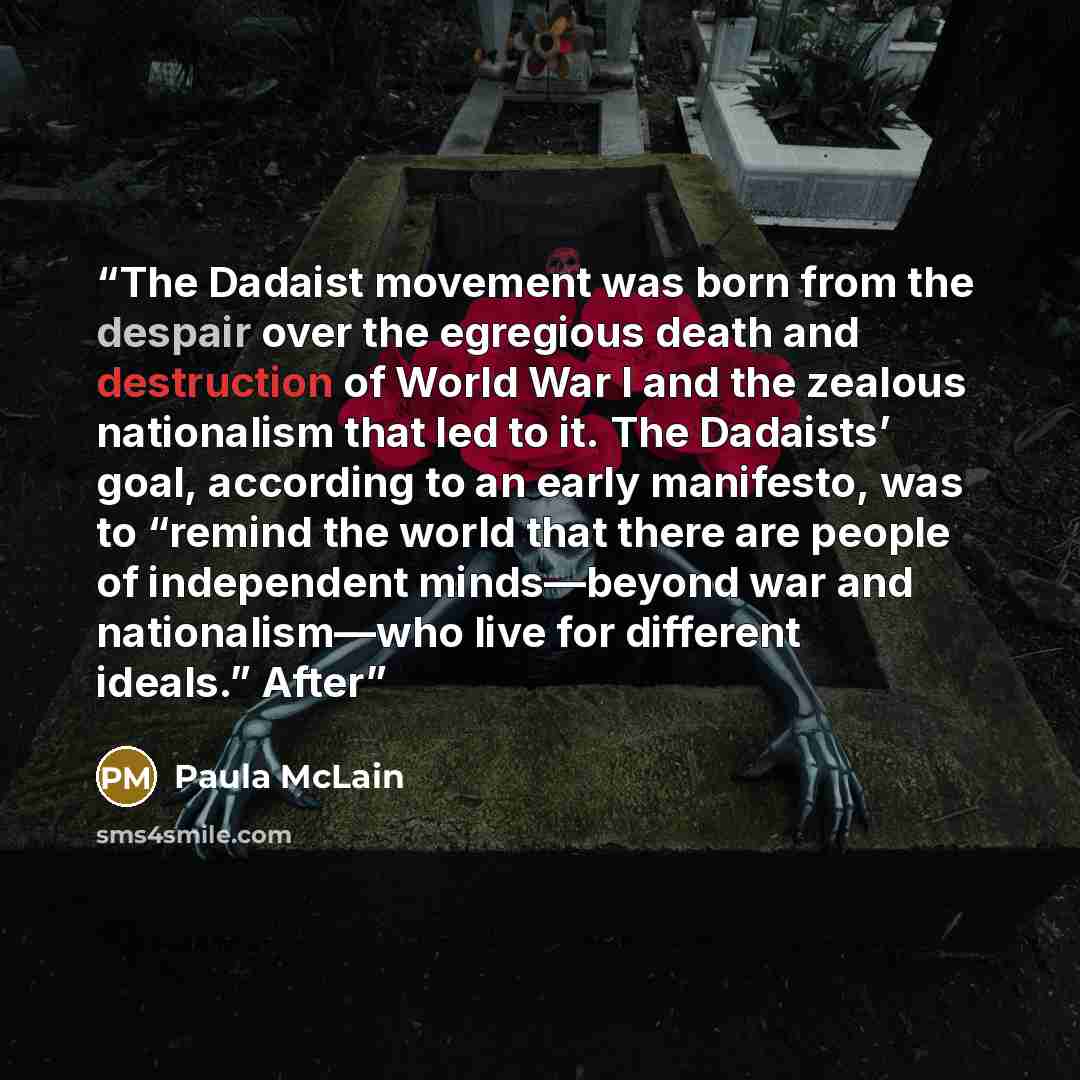 “The Dadaist movement was born from the despair over the egregious death and destruction of World War I and the zealous nationalism that led to it. The Dadaists’ goal, according to an early manifesto, was to “remind the world that there are people of independent minds—beyond war and nationalism—who…” quote by Paula McLain