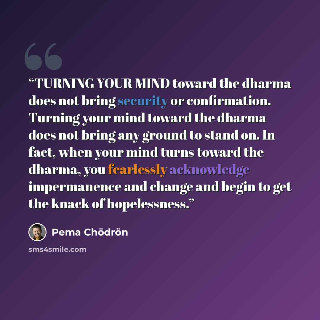 “TURNING YOUR MIND toward the dharma does not bring security or confirmation. Turning your mind toward the dharma does not bring any ground to stand on. In fact, when your mind turns toward the dharma, you fearlessly acknowledge impermanence and change and begin to get the knack of hopelessness.” quote by Pema Chödrön
