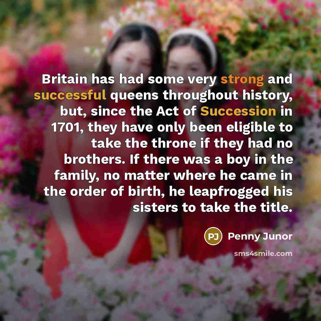 “Britain has had some very strong and successful queens throughout history, but, since the Act of Succession in 1701, they have only been eligible to take the throne if they had no brothers. If there was a boy in the family, no matter where he came in the order of birth, he leapfrogged his sisters…” quote by Penny Junor