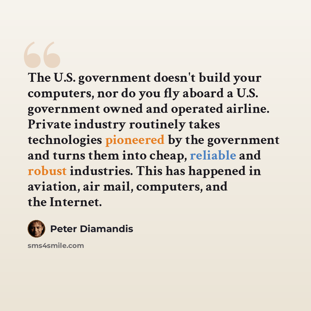 “The U.S. government doesn't build your computers, nor do you fly aboard a U.S. government owned and operated airline. Private industry routinely takes technologies pioneered by the government and turns them into cheap, reliable and robust industries. This has happened in aviation, air mail…” quote by Peter Diamandis