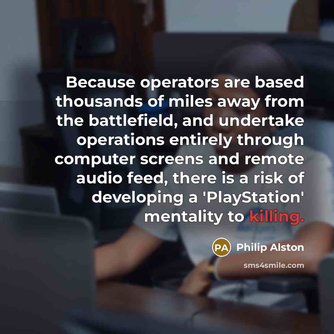 “Because operators are based thousands of miles away from the battlefield, and undertake operations entirely through computer screens and remote audio feed, there is a risk of developing a 'PlayStation' mentality to killing.” quote by Philip Alston