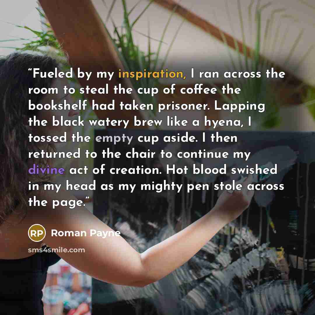 “Fueled by my inspiration, I ran across the room to steal the cup of coffee the bookshelf had taken prisoner. Lapping the black watery brew like a hyena, I tossed the empty cup aside. I then returned to the chair to continue my divine act of creation. Hot blood swished in my head as my mighty pen…” quote by Roman Payne