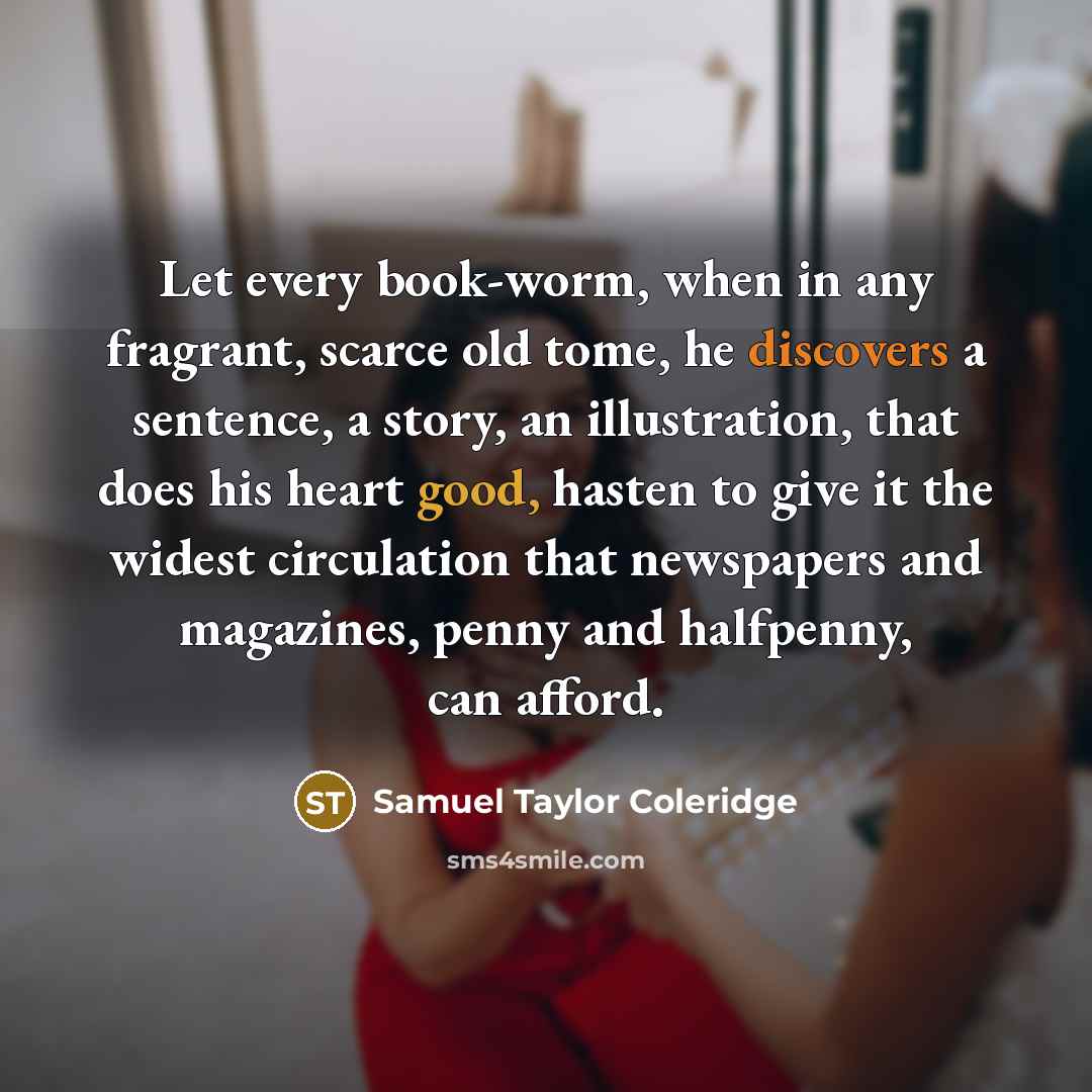 “Let every book-worm, when in any fragrant, scarce old tome, he discovers a sentence, a story, an illustration, that does his heart good, hasten to give it the widest circulation that newspapers and magazines, penny and halfpenny, can afford.” quote by Samuel Taylor Coleridge