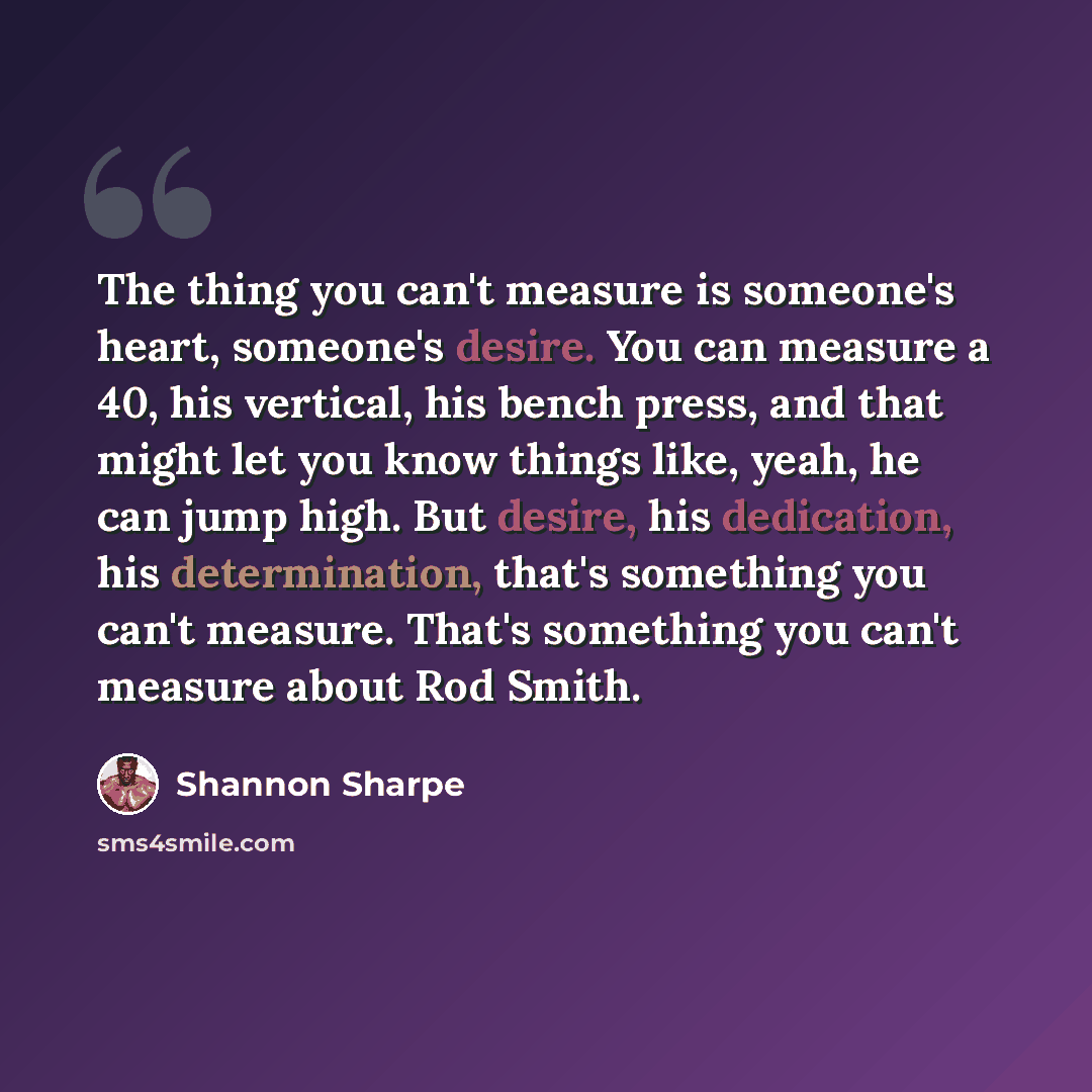 “The thing you can't measure is someone's heart, someone's desire. You can measure a 40, his vertical, his bench press, and that might let you know things like, yeah, he can jump high. But desire, his dedication, his determination, that's something you can't measure. That's something you can't…” quote by Shannon Sharpe