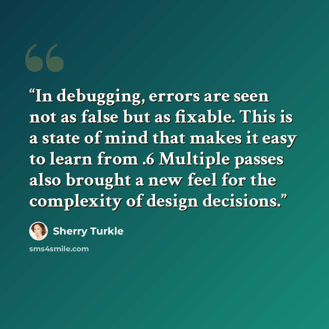 “In debugging, errors are seen not as false but as fixable. This is a state of mind that makes it easy to learn from .6 Multiple passes also brought a new feel for the complexity of design decisions.” quote by Sherry Turkle