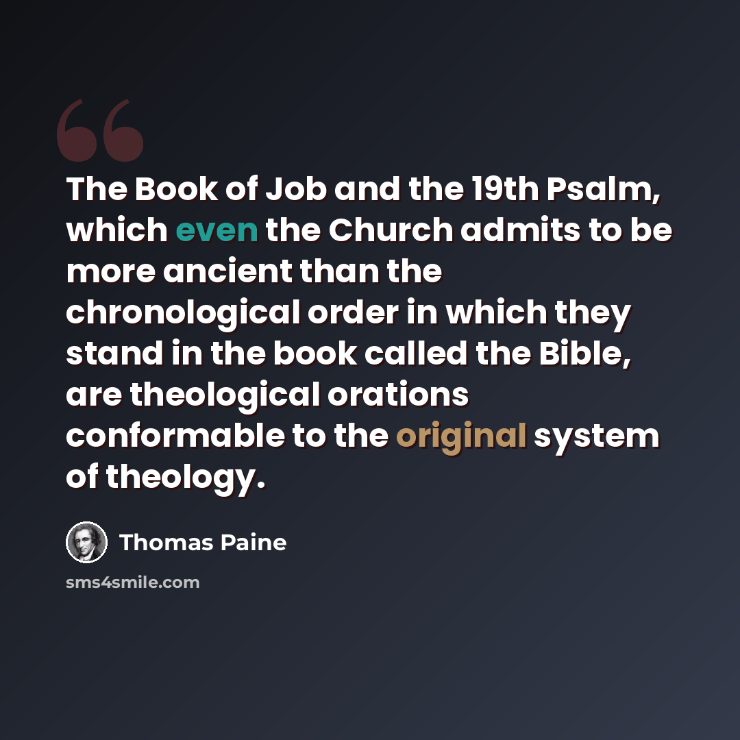 “The Book of Job and the 19th Psalm, which even the Church admits to be more ancient than the chronological order in which they stand in the book called the Bible, are theological orations conformable to the original system of theology.” quote by Thomas Paine