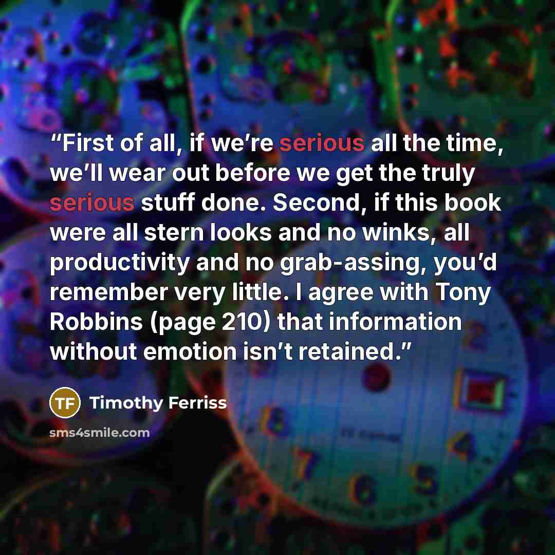 “First of all, if we’re serious all the time, we’ll wear out before we get the truly serious stuff done. Second, if this book were all stern looks and no winks, all productivity and no grab-assing, you’d remember very little. I agree with Tony Robbins (page 210) that information without emotion…” quote by Timothy Ferriss