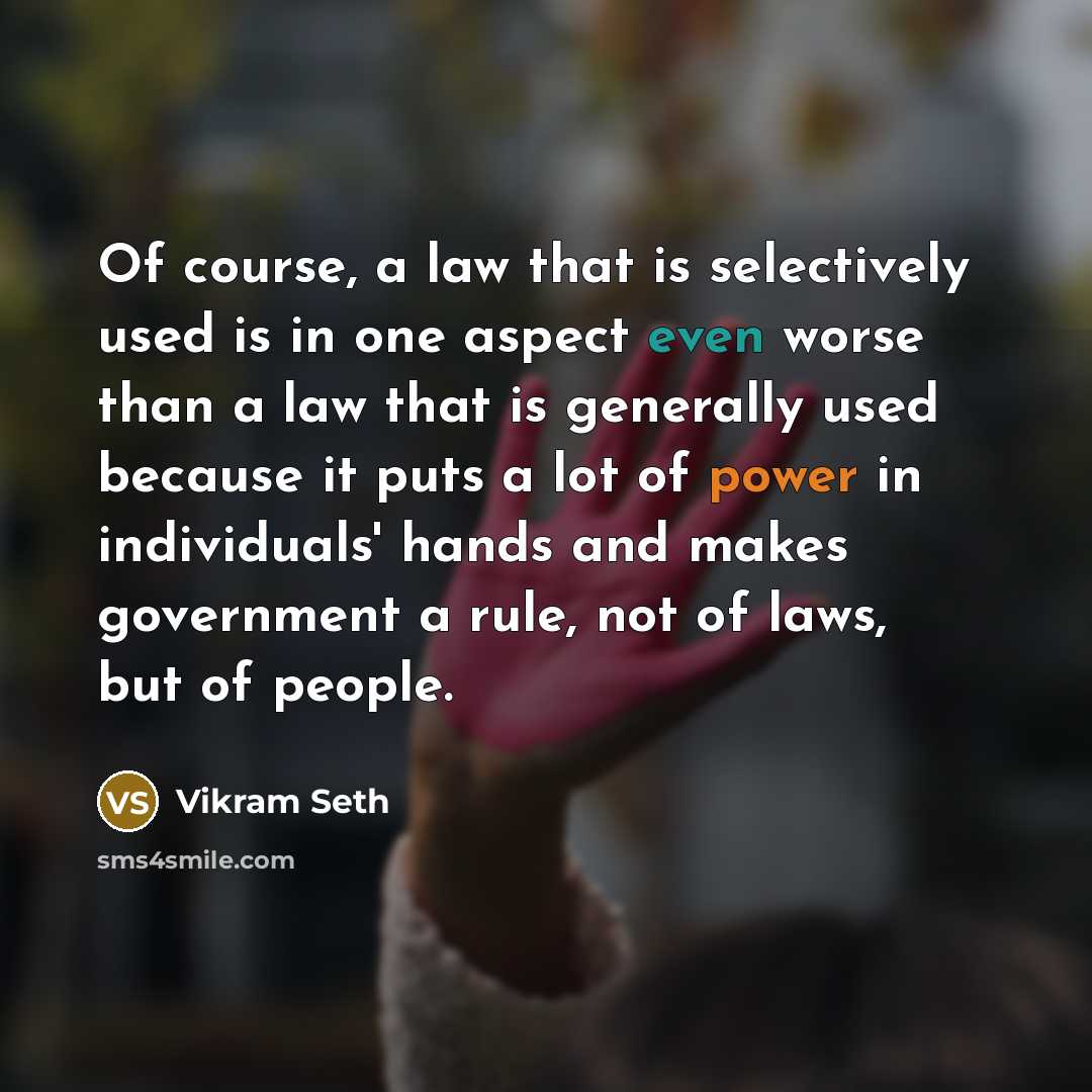 “Of course, a law that is selectively used is in one aspect even worse than a law that is generally used because it puts a lot of power in individuals' hands and makes government a rule, not of laws, but of people.” quote by Vikram Seth