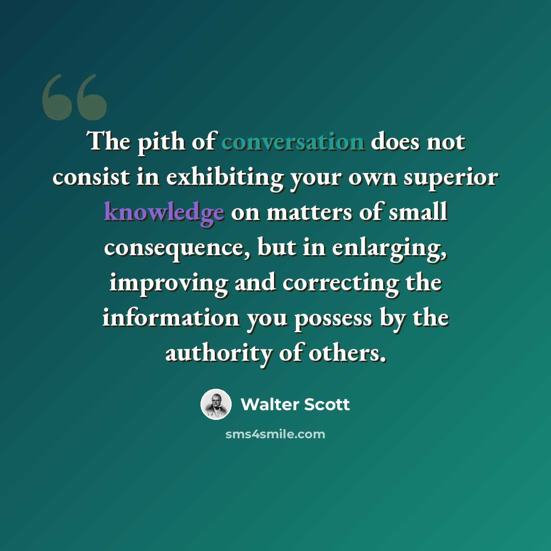 “The pith of conversation does not consist in exhibiting your own superior knowledge on matters of small consequence, but in enlarging, improving and correcting the information you possess by the authority of others.” quote by Walter Scott