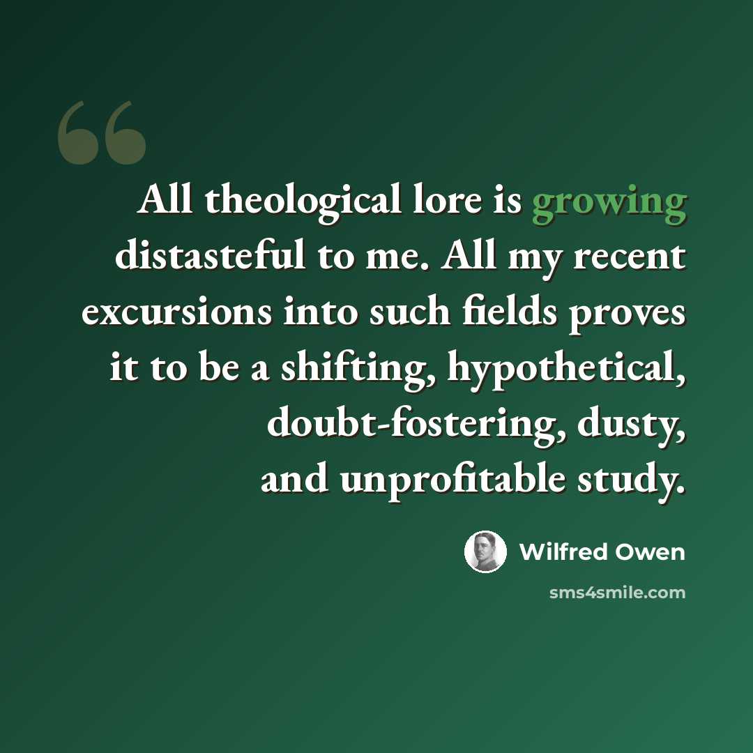 “All theological lore is growing distasteful to me. All my recent excursions into such fields proves it to be a shifting, hypothetical, doubt-fostering, dusty, and unprofitable study.” quote by Wilfred Owen