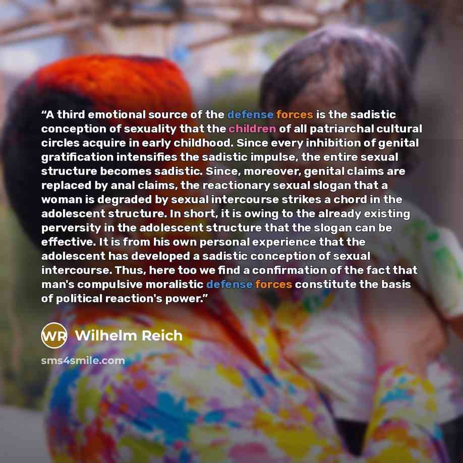 “A third emotional source of the defense forces is the sadistic conception of sexuality that the children of all patriarchal cultural circles acquire in early childhood. Since every inhibition of genital gratification intensifies the sadistic impulse, the entire sexual structure becomes sadistic…” quote by Wilhelm Reich