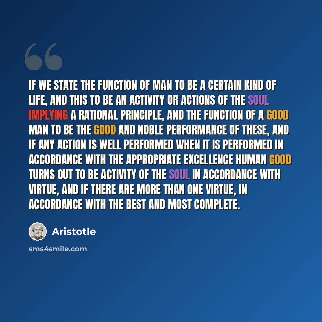 “If we state the function of man to be a certain kind of life, and this to be an activity or actions of the soul implying a rational principle, and the function of a good man to be the good and noble performance of these, and if any action is well performed when it is performed in accordance with…” quote by Aristotle