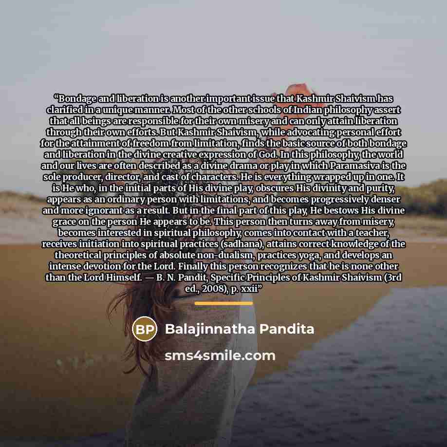 “Bondage and liberation is another important issue that Kashmir Shaivism has clarified in a unique manner. Most of the other schools of Indian philosophy assert that all beings are responsible for their own misery and can only attain liberation through their own efforts. But Kashmir Shaivism, while…” quote by Balajinnatha Pandita