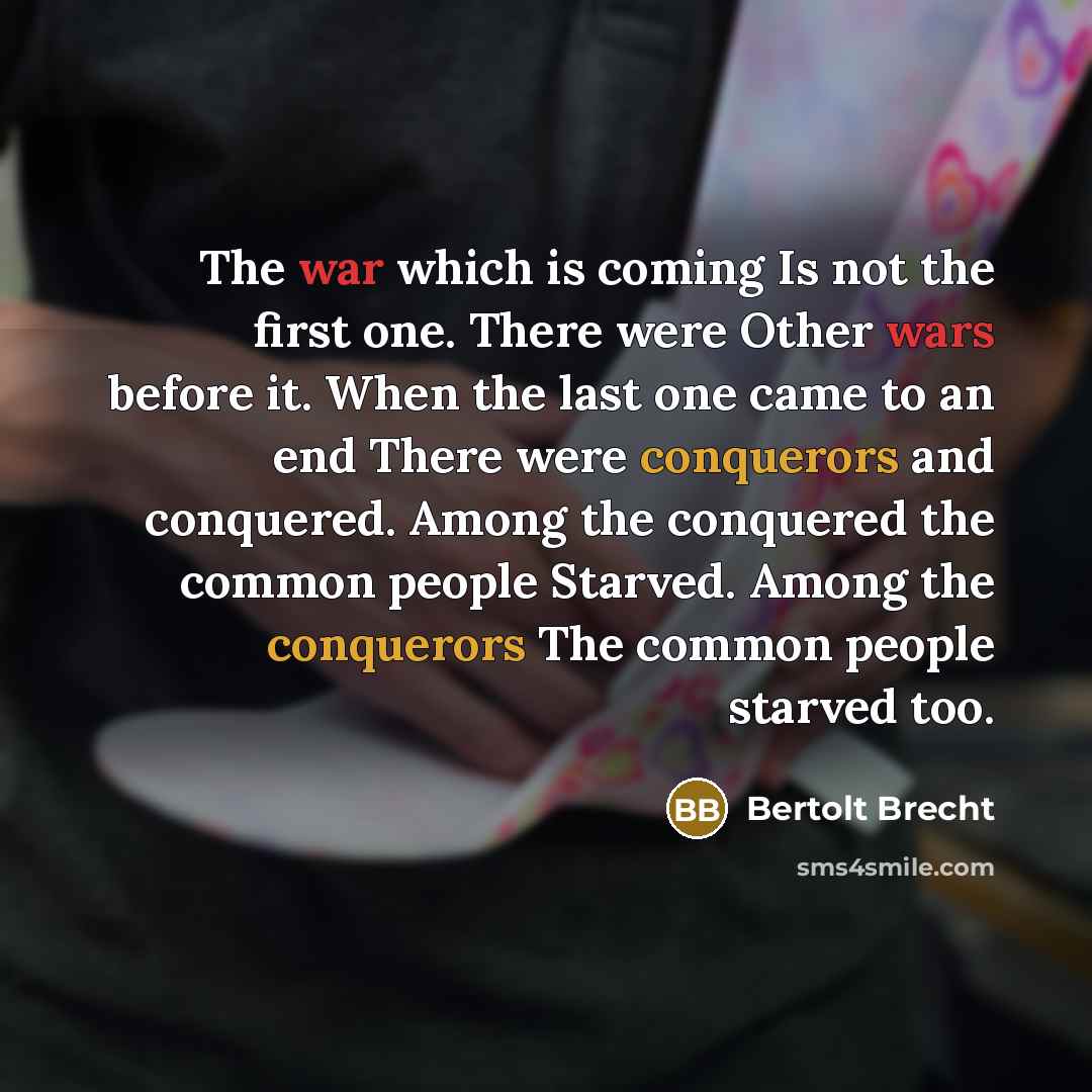“The war which is coming Is not the first one. There were Other wars before it. When the last one came to an end There were conquerors and conquered. Among the conquered the common people Starved. Among the conquerors The common people starved too.” quote by Bertolt Brecht