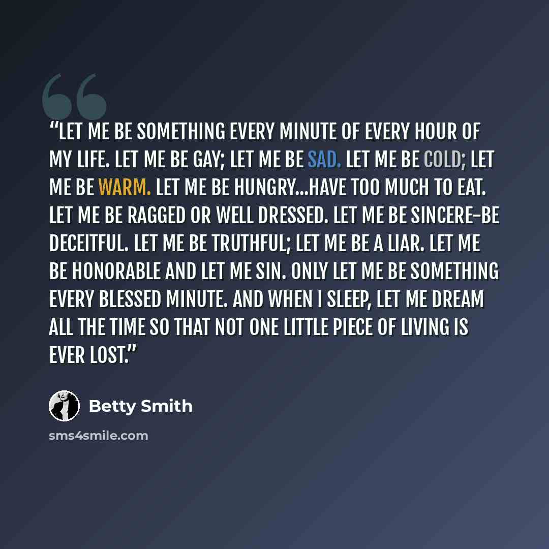 “Let me be something every minute of every hour of my life. Let me be gay; let me be sad. Let me be cold; let me be warm. Let me be hungry...have too much to eat. Let me be ragged or well dressed. Let me be sincere-be deceitful. Let me be truthful; let me be a liar. Let me be honorable and let me…” quote by Betty Smith
