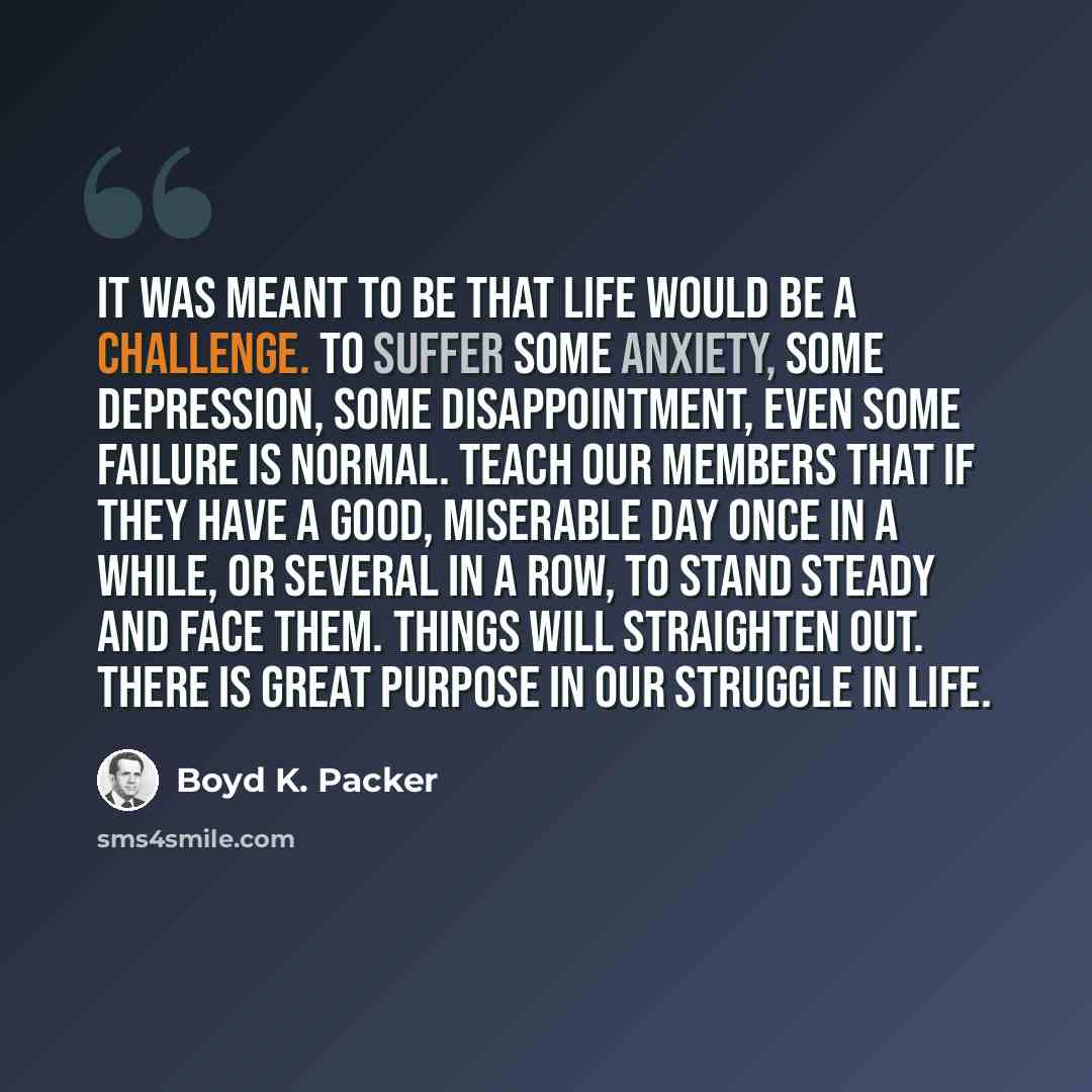 “It was meant to be that life would be a challenge. To suffer some anxiety, some depression, some disappointment, even some failure is normal. Teach our members that if they have a good, miserable day once in a while, or several in a row, to stand steady and face them. Things will straighten out…” quote by Boyd K. Packer