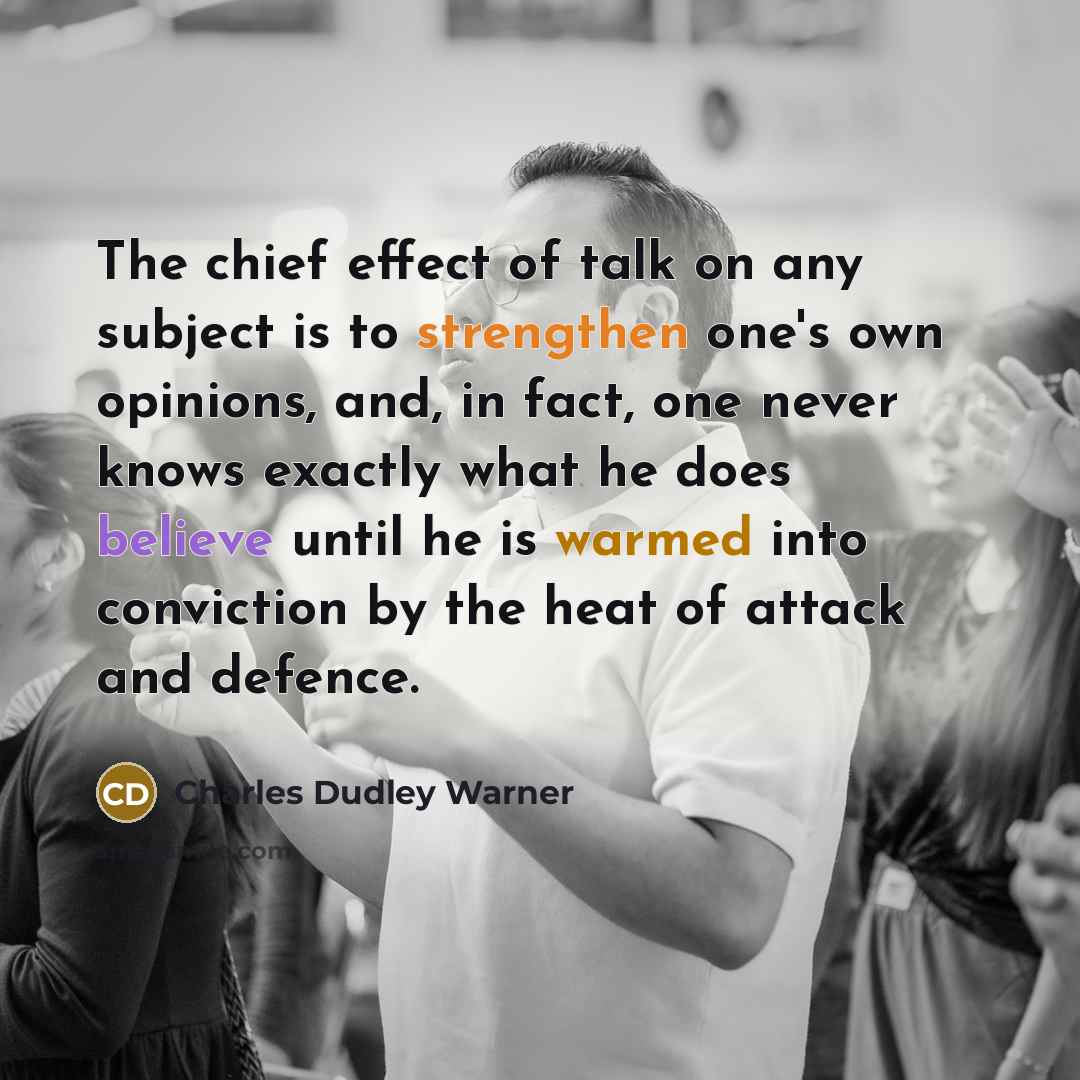 “The chief effect of talk on any subject is to strengthen one's own opinions, and, in fact, one never knows exactly what he does believe until he is warmed into conviction by the heat of attack and defence.” quote by Charles Dudley Warner