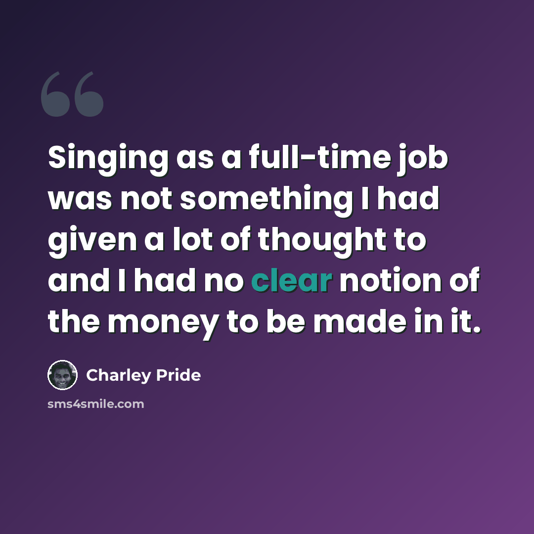“Singing as a full-time job was not something I had given a lot of thought to and I had no clear notion of the money to be made in it.” quote by Charley Pride