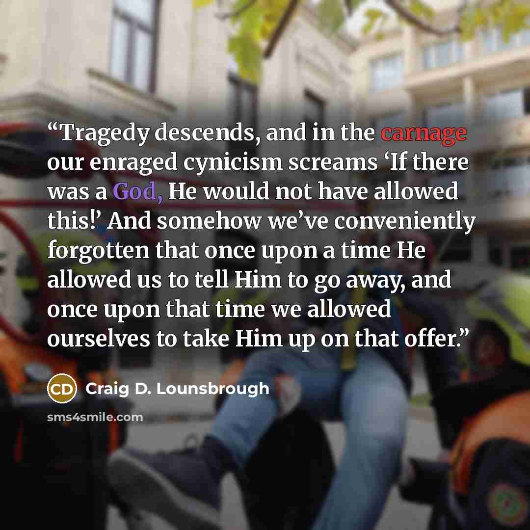 “Tragedy descends, and in the carnage our enraged cynicism screams ‘If there was a God, He would not have allowed this!’ And somehow we’ve conveniently forgotten that once upon a time He allowed us to tell Him to go away, and once upon that time we allowed ourselves to take Him up on that offer.” quote by Craig D. Lounsbrough