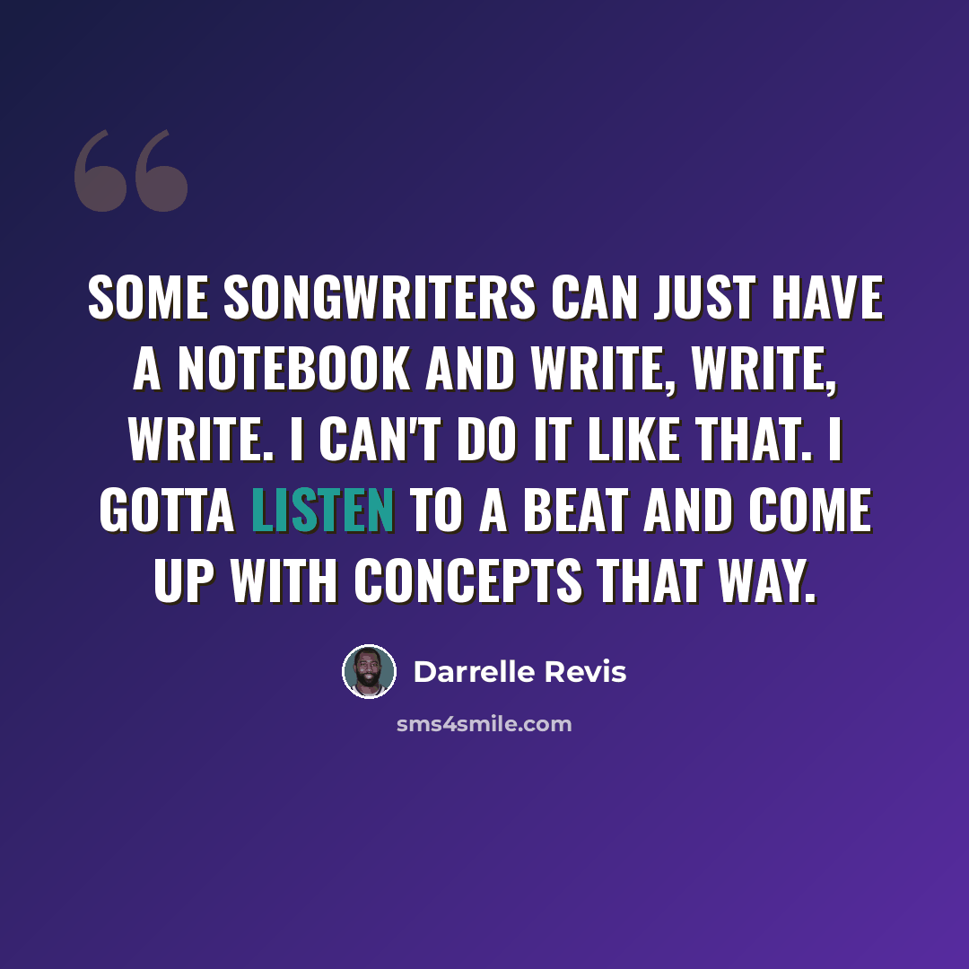 “Some songwriters can just have a notebook and write, write, write. I can't do it like that. I gotta listen to a beat and come up with concepts that way.” quote by Darrelle Revis