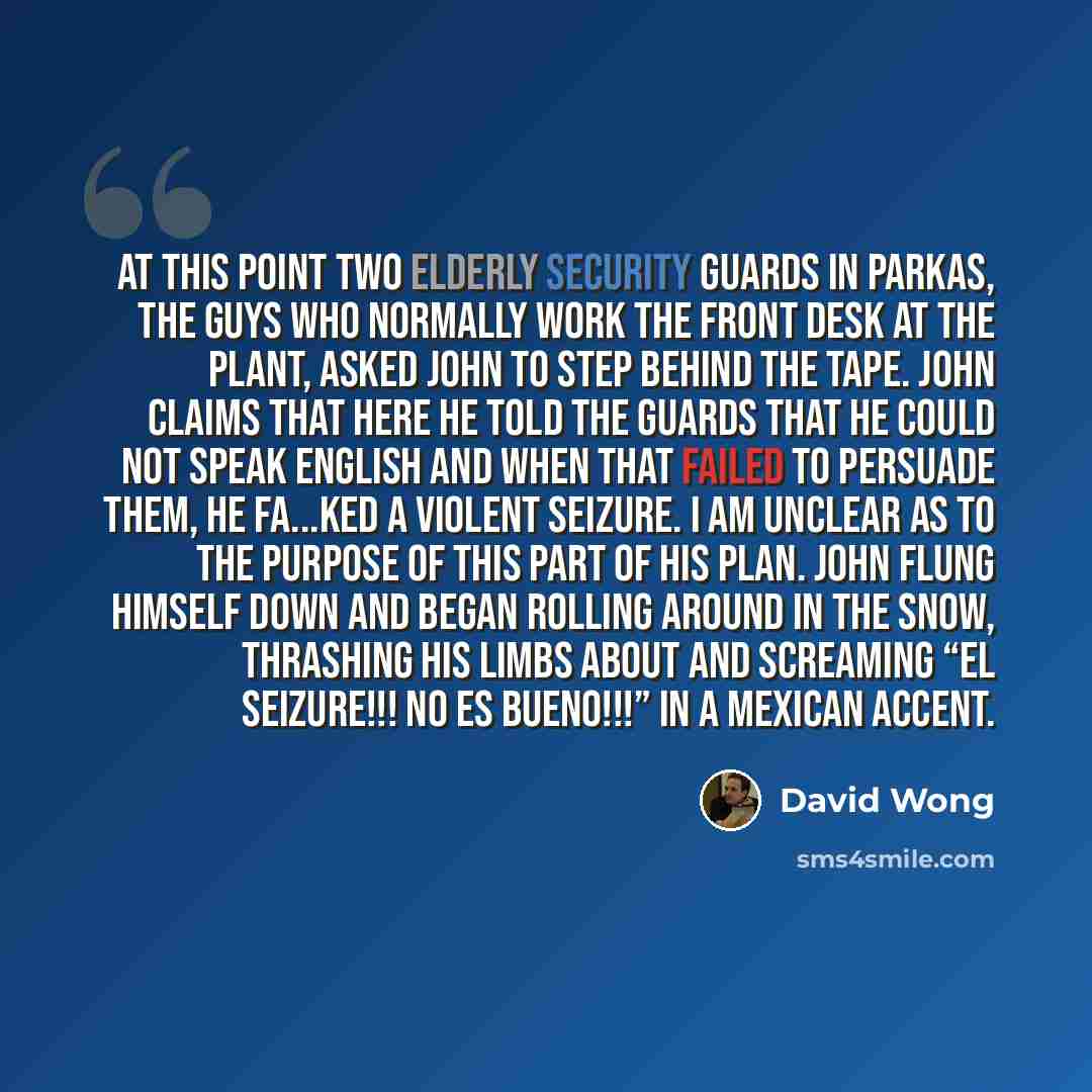 “At this point two elderly security guards in parkas, the guys who normally work the front desk at the plant, asked John to step behind the tape. John claims that here he told the guards that he could not speak English and when that failed to persuade them, he fa...ked a violent seizure. I am…” quote by David Wong