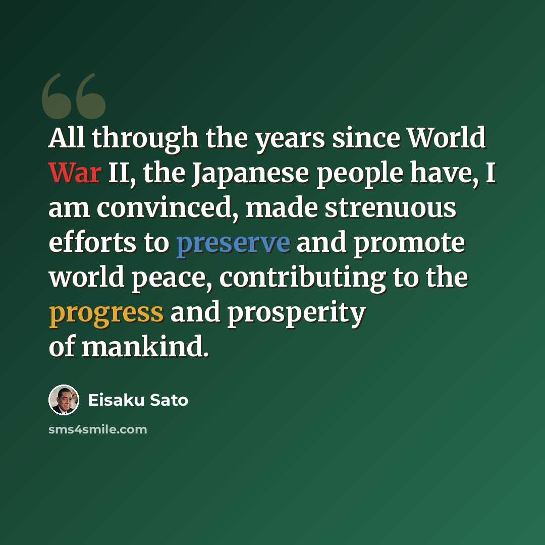 “All through the years since World War II, the Japanese people have, I am convinced, made strenuous efforts to preserve and promote world peace, contributing to the progress and prosperity of mankind.” quote by Eisaku Sato