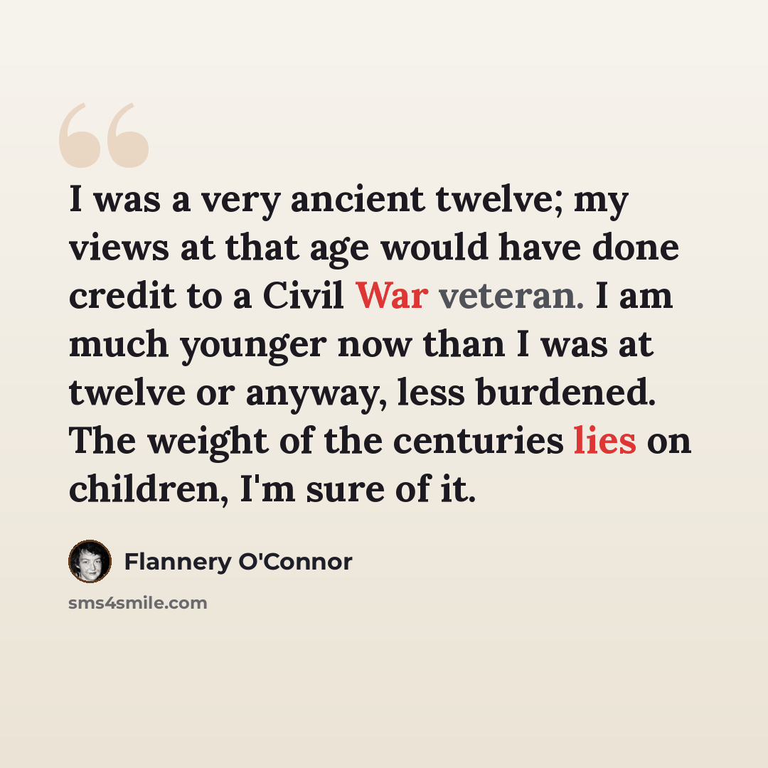 “I was a very ancient twelve; my views at that age would have done credit to a Civil War veteran. I am much younger now than I was at twelve or anyway, less burdened. The weight of the centuries lies on children, I'm sure of it.” quote by Flannery O'Connor