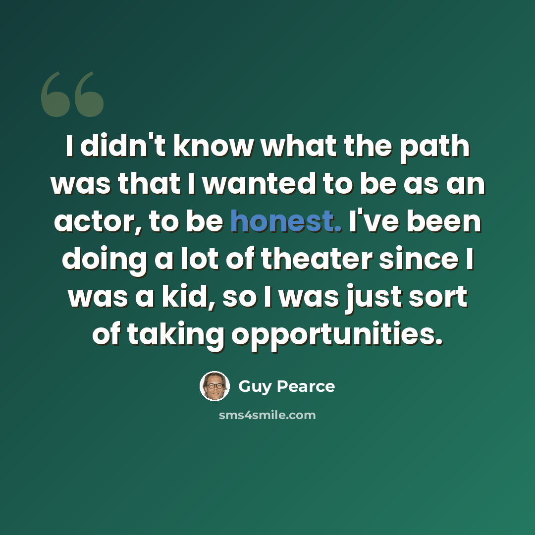 “I didn't know what the path was that I wanted to be as an actor, to be honest. I've been doing a lot of theater since I was a kid, so I was just sort of taking opportunities.” quote by Guy Pearce