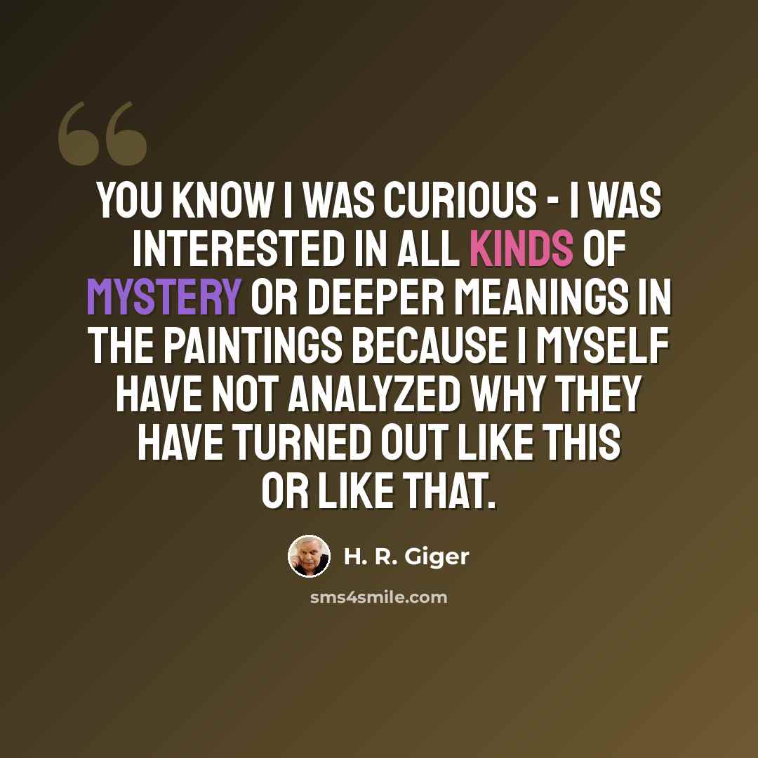 “You know I was curious - I was interested in all kinds of mystery or deeper meanings in the paintings because I myself have not analyzed why they have turned out like this or like that.” quote by H. R. Giger