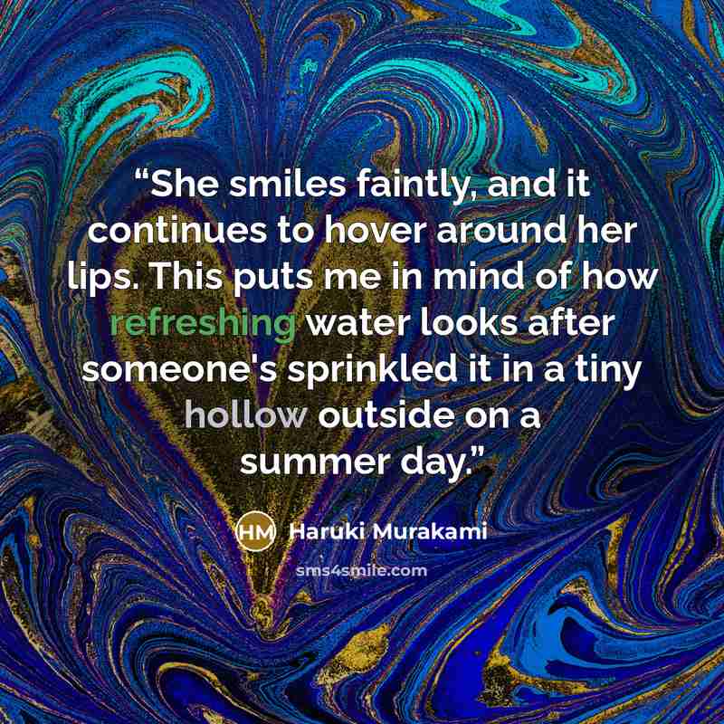 “She smiles faintly, and it continues to hover around her lips. This puts me in mind of how refreshing water looks after someone's sprinkled it in a tiny hollow outside on a summer day.” quote by Haruki Murakami