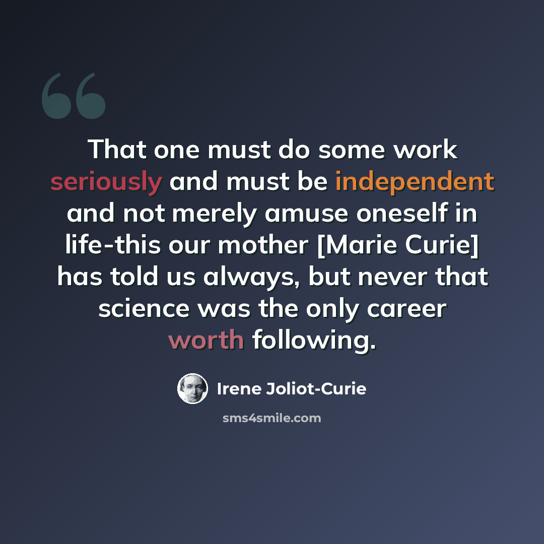 “That one must do some work seriously and must be independent and not merely amuse oneself in life-this our mother [Marie Curie] has told us always, but never that science was the only career worth following.” quote by Irene Joliot-Curie