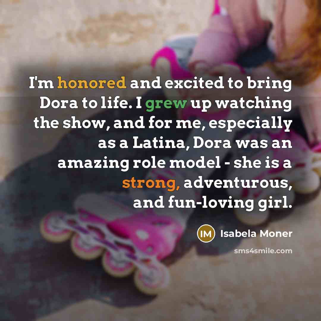“I'm honored and excited to bring Dora to life. I grew up watching the show, and for me, especially as a Latina, Dora was an amazing role model - she is a strong, adventurous, and fun-loving girl.” quote by Isabela Moner