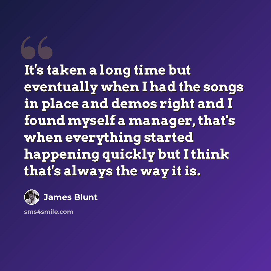 “It's taken a long time but eventually when I had the songs in place and demos right and I found myself a manager, that's when everything started happening quickly but I think that's always the way it is.” quote by James Blunt