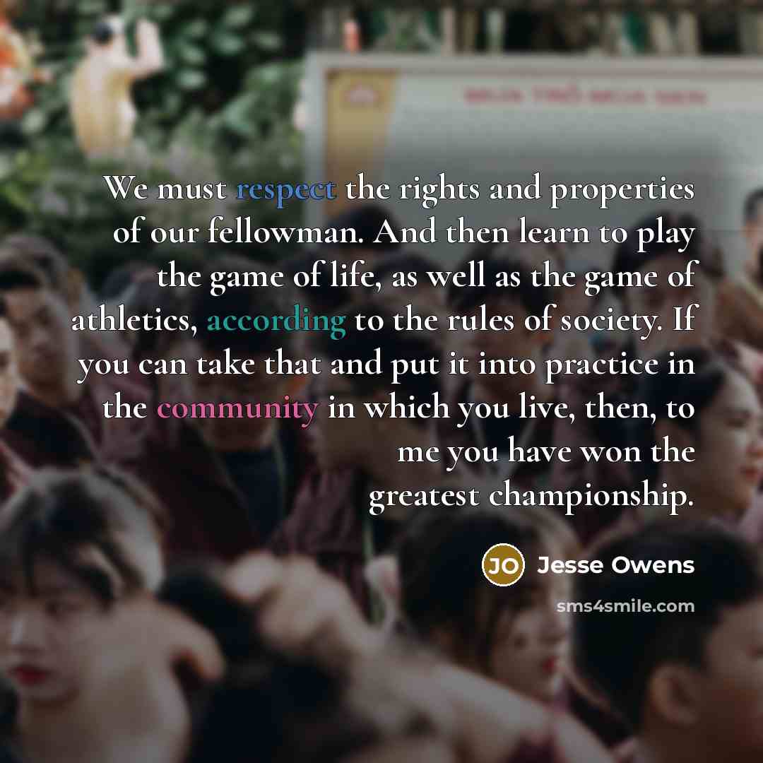 “We must respect the rights and properties of our fellowman. And then learn to play the game of life, as well as the game of athletics, according to the rules of society. If you can take that and put it into practice in the community in which you live, then, to me you have won the greatest…” quote by Jesse Owens