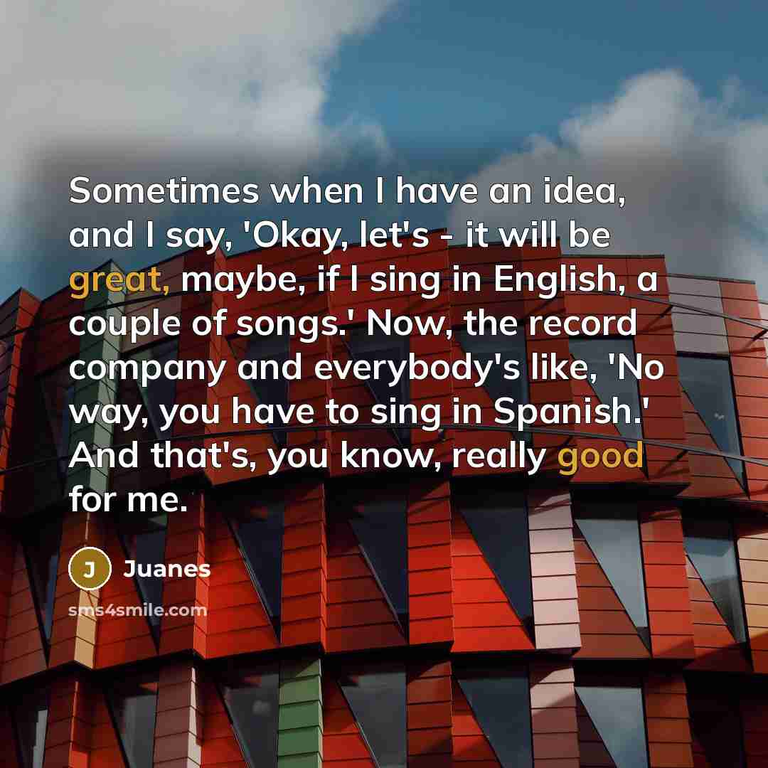 “Sometimes when I have an idea, and I say, 'Okay, let's - it will be great, maybe, if I sing in English, a couple of songs.' Now, the record company and everybody's like, 'No way, you have to sing in Spanish.' And that's, you know, really good for me.” quote by Juanes