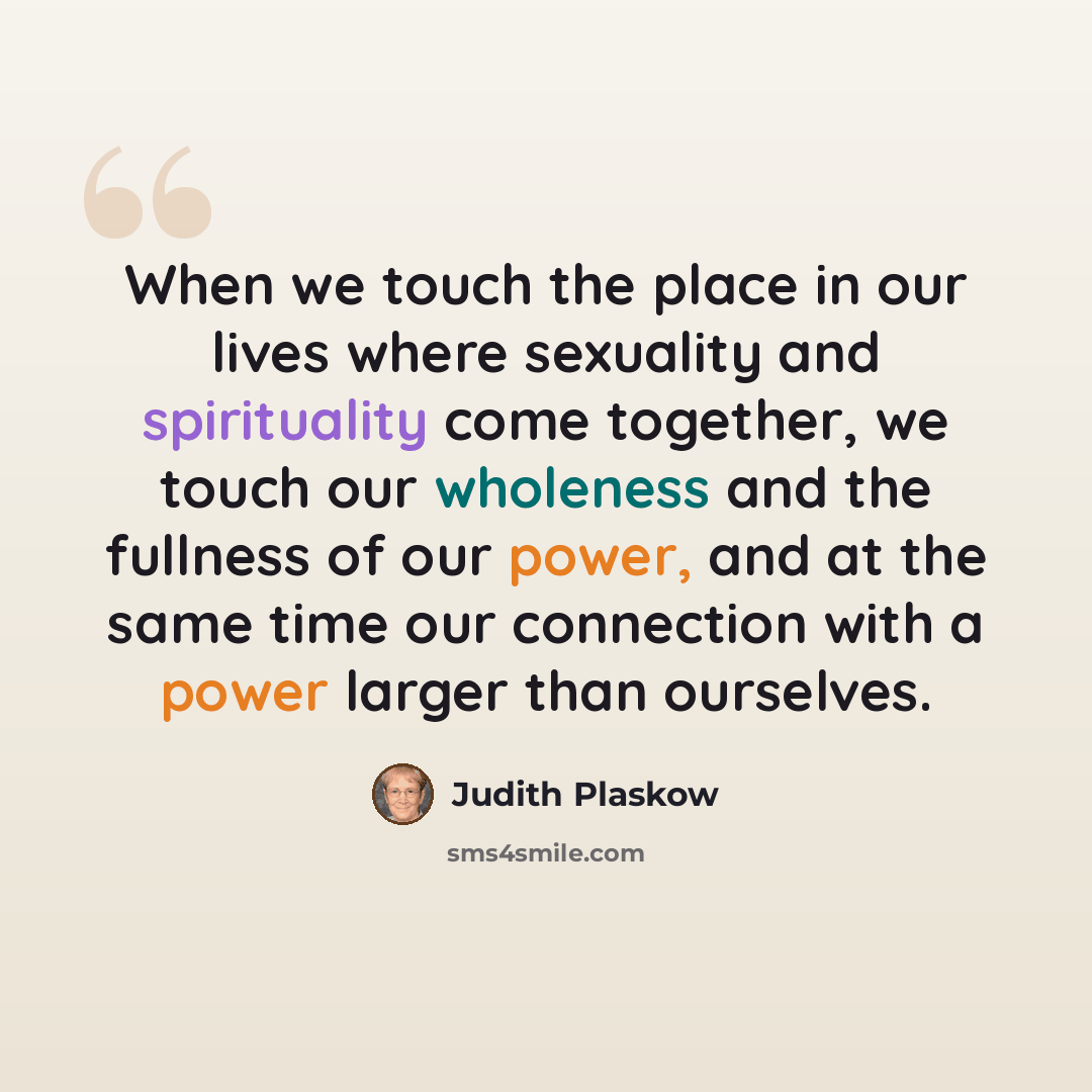 “When we touch the place in our lives where sexuality and spirituality come together, we touch our wholeness and the fullness of our power, and at the same time our connection with a power larger than ourselves.” quote by Judith Plaskow
