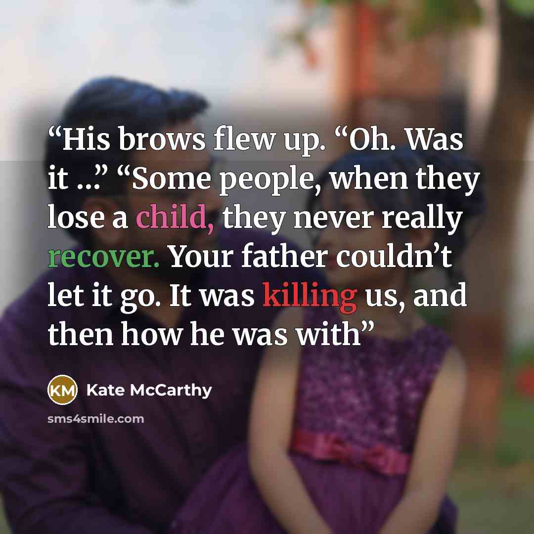 “His brows flew up. “Oh. Was it …” “Some people, when they lose a child, they never really recover. Your father couldn’t let it go. It was killing us, and then how he was with” quote by Kate McCarthy