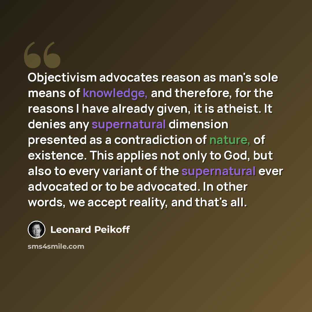 “Objectivism advocates reason as man's sole means of knowledge, and therefore, for the reasons I have already given, it is atheist. It denies any supernatural dimension presented as a contradiction of nature, of existence. This applies not only to God, but also to every variant of the supernatural…” quote by Leonard Peikoff