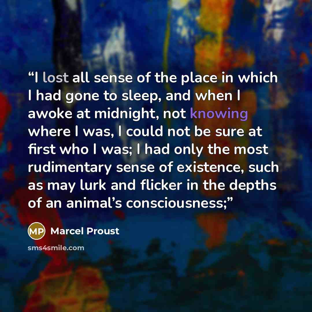 “I lost all sense of the place in which I had gone to sleep, and when I awoke at midnight, not knowing where I was, I could not be sure at first who I was; I had only the most rudimentary sense of existence, such as may lurk and flicker in the depths of an animal’s consciousness;” quote by Marcel Proust