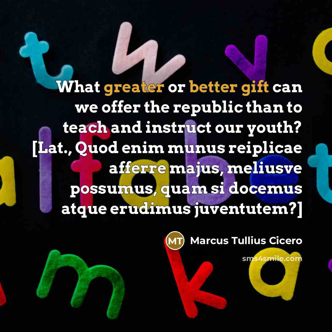“What greater or better gift can we offer the republic than to teach and instruct our youth? [Lat., Quod enim munus reiplicae afferre majus, meliusve possumus, quam si docemus atque erudimus juventutem?]” quote by Marcus Tullius Cicero