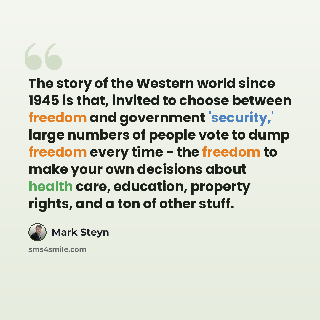 “The story of the Western world since 1945 is that, invited to choose between freedom and government 'security,' large numbers of people vote to dump freedom every time - the freedom to make your own decisions about health care, education, property rights, and a ton of other stuff.” quote by Mark Steyn