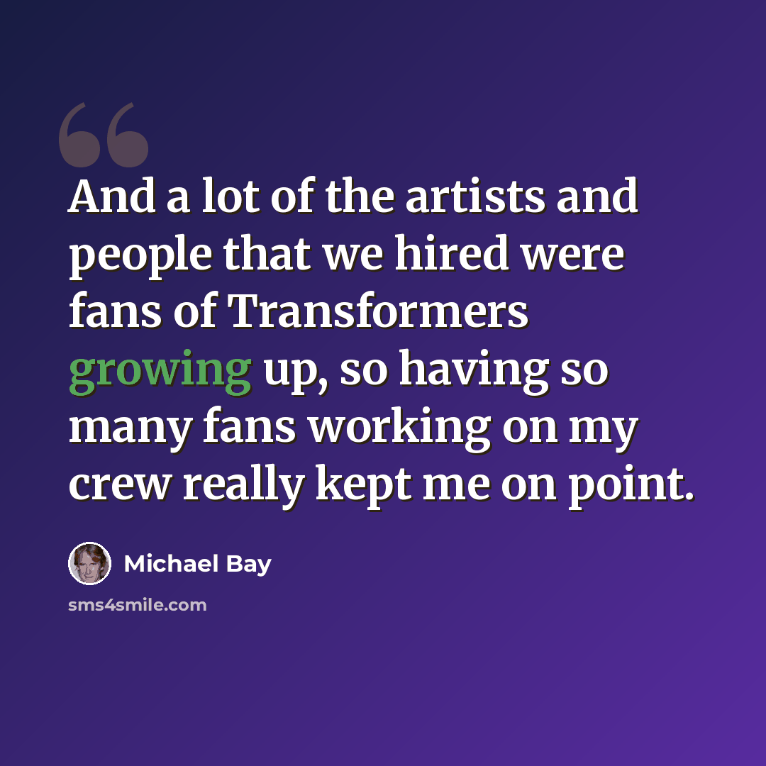 “And a lot of the artists and people that we hired were fans of Transformers growing up, so having so many fans working on my crew really kept me on point.” quote by Michael Bay