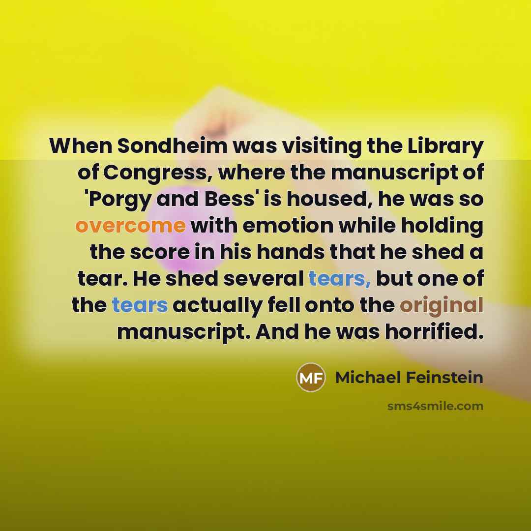 “When Sondheim was visiting the Library of Congress, where the manuscript of 'Porgy and Bess' is housed, he was so overcome with emotion while holding the score in his hands that he shed a tear. He shed several tears, but one of the tears actually fell onto the original manuscript. And he was…” quote by Michael Feinstein